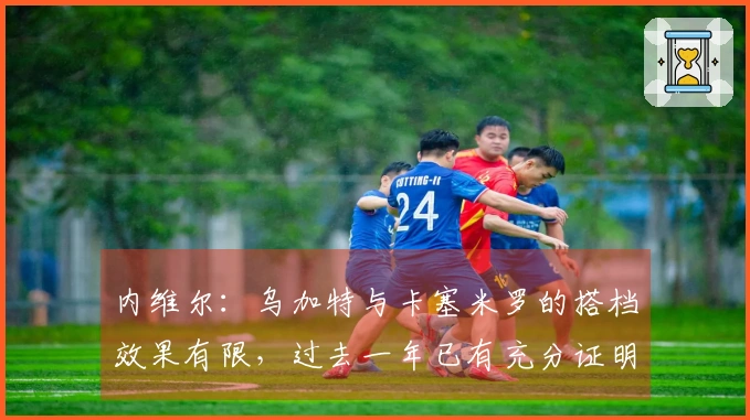 内维尔：乌加特与卡塞米罗的搭档效果有限，过去一年已有充分证明