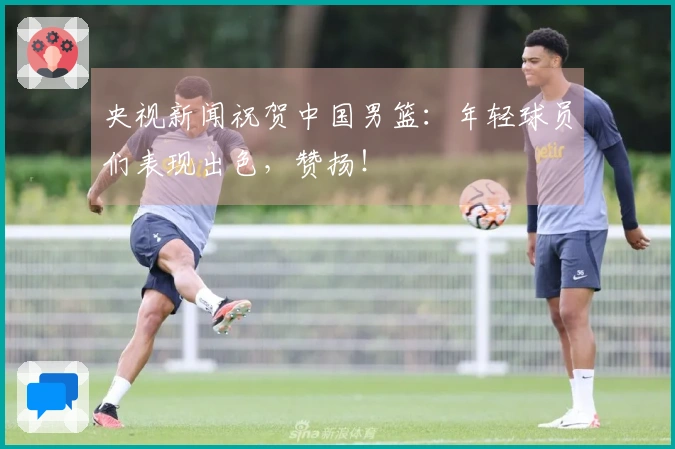 央视新闻祝贺中国男篮：年轻球员们表现出色，赞扬！