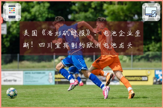 美国《洛杉矶时报》：电池企业垄断！四川宜宾制约欧洲电池龙头
