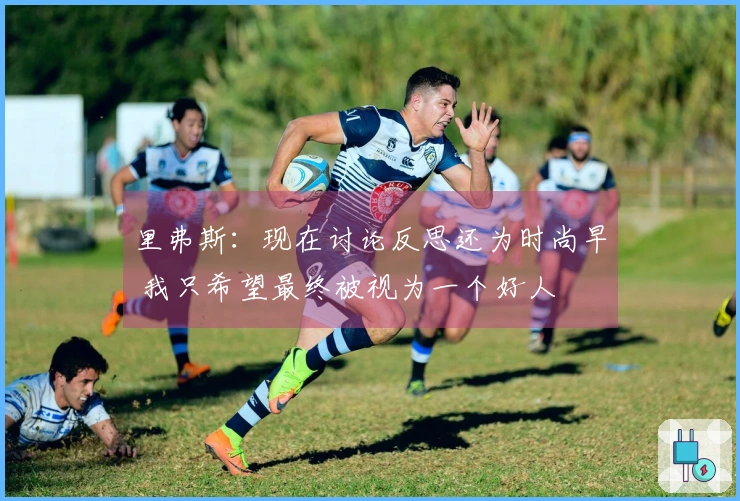 里弗斯：现在讨论反思还为时尚早 我只希望最终被视为一个好人