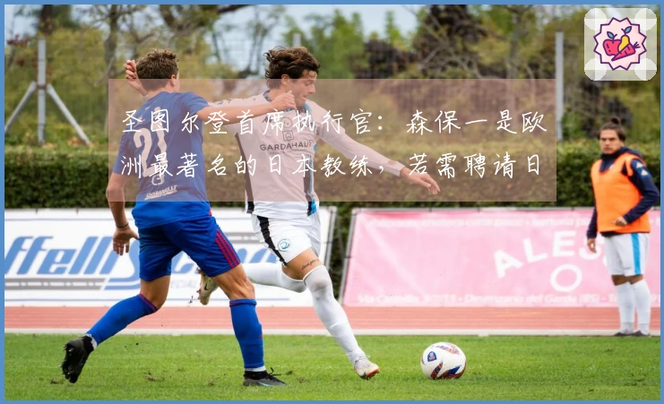 圣图尔登首席执行官：森保一是欧洲最著名的日本教练，若需聘请日本教练，他是优先选择