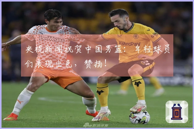 央视新闻祝贺中国男篮：年轻球员们表现出色，赞扬！