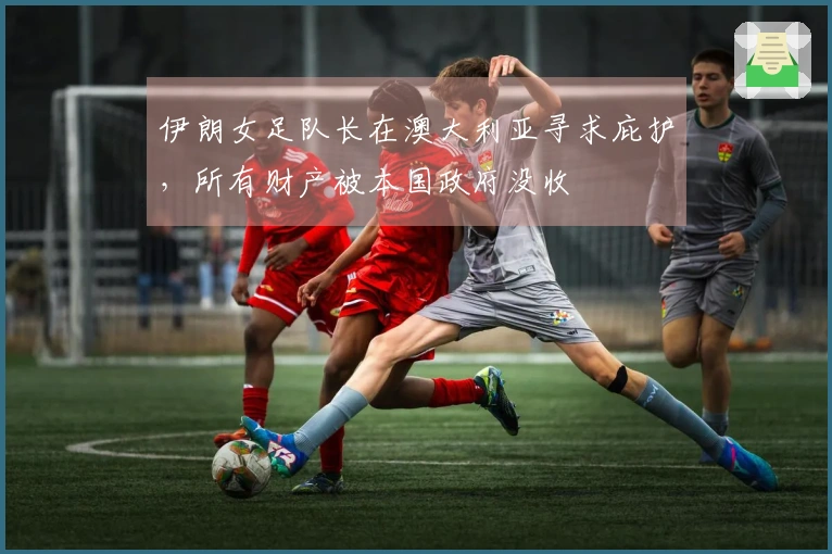伊朗女足队长在澳大利亚寻求庇护，所有财产被本国政府没收