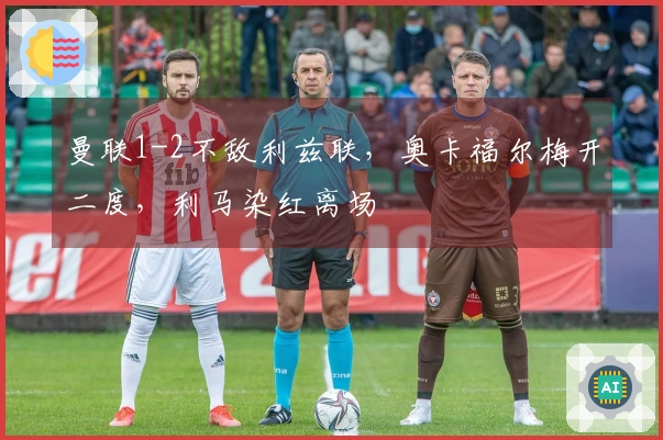 曼联1-2不敌利兹联，奥卡福尔梅开二度，利马染红离场