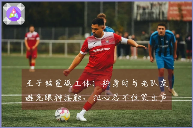 王子铭重返工体：热身时与老队友避免眼神接触，担心忍不住笑出声
