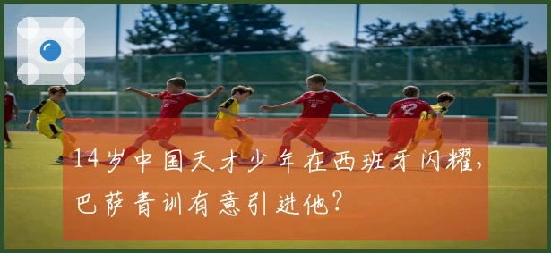 14岁中国天才少年在西班牙闪耀，巴萨青训有意引进他？