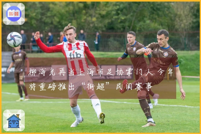 柳海光再当上海市足协掌门人 今年将重磅推出“街超”民间赛事