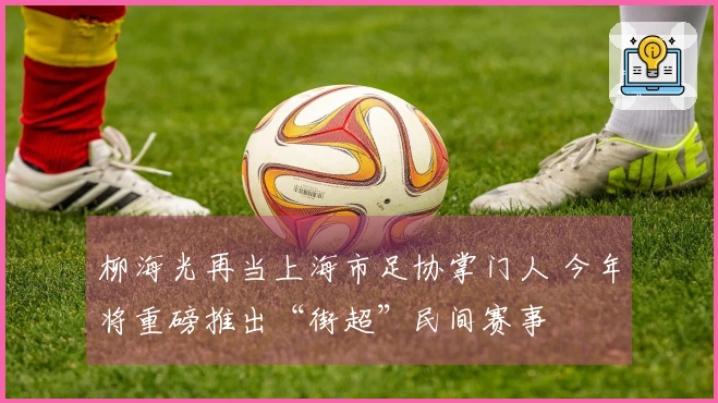 柳海光再当上海市足协掌门人 今年将重磅推出“街超”民间赛事