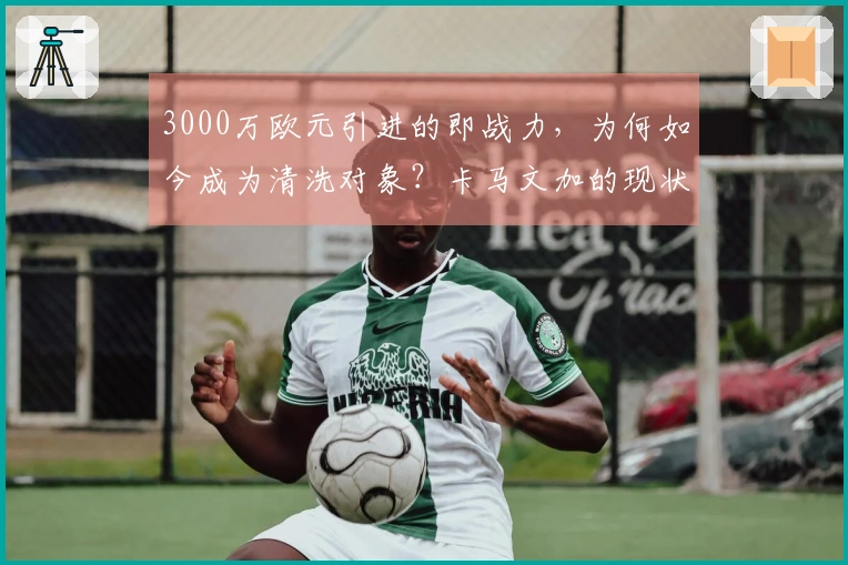 3000万欧元引进的即战力，为何如今成为清洗对象？卡马文加的现状如何？